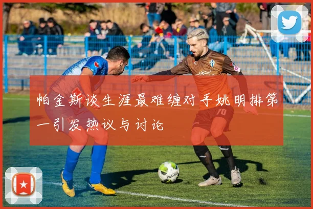 帕金斯谈生涯最难缠对手姚明排第一引发热议与讨论