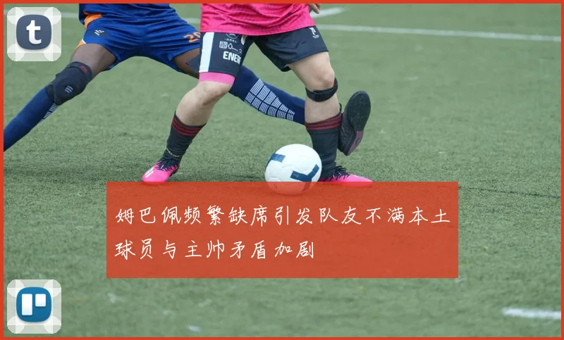 姆巴佩频繁缺席引发队友不满本土球员与主帅矛盾加剧