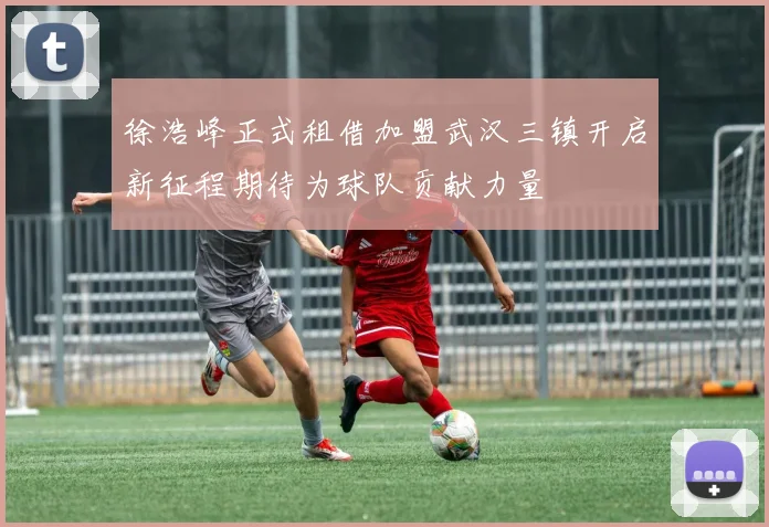 徐浩峰正式租借加盟武汉三镇开启新征程期待为球队贡献力量