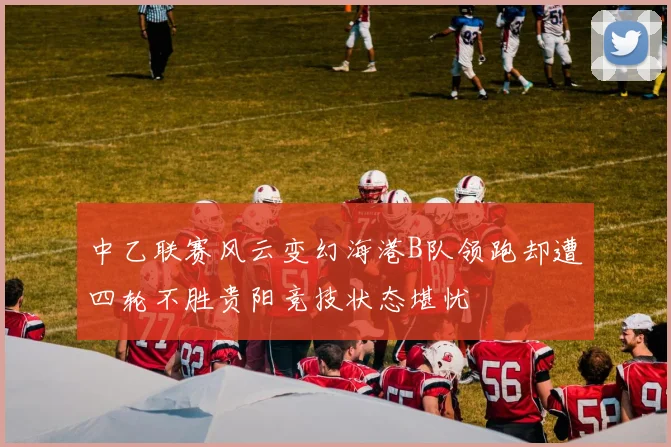中乙联赛风云变幻海港B队领跑却遭四轮不胜贵阳竞技状态堪忧
