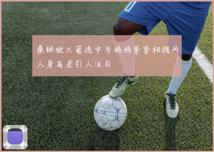 桑顿被火箭选中与妈妈紧紧相拥两人身高差引人注目