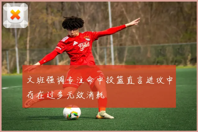 文班强调专注命中投篮直言进攻中存在过多无效消耗
