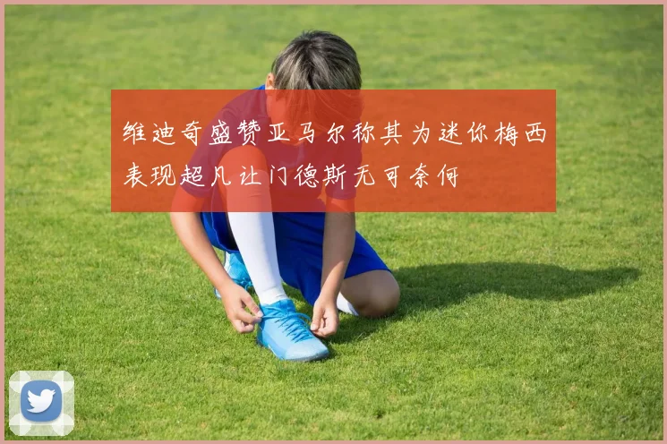 维迪奇盛赞亚马尔称其为迷你梅西表现超凡让门德斯无可奈何