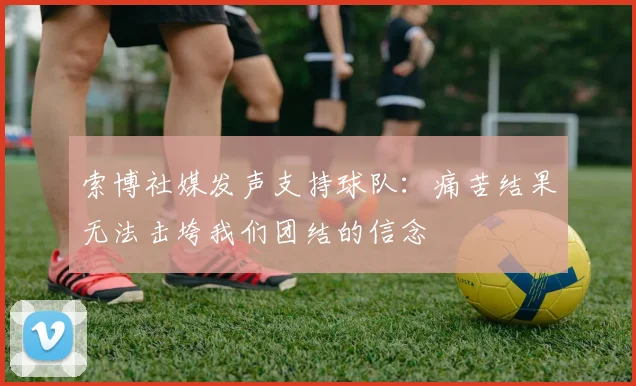 索博社媒发声支持球队：痛苦结果无法击垮我们团结的信念