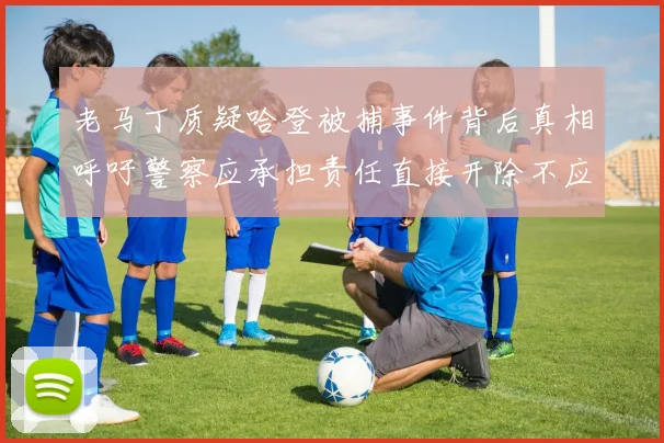 老马丁质疑哈登被捕事件背后真相呼吁警察应承担责任直接开除不应出风头