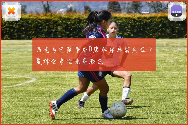 马竞与巴萨争夺B席和库库雷利亚今夏转会市场竞争激烈