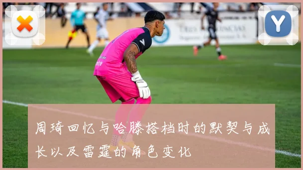 周琦回忆与哈滕搭档时的默契与成长以及雷霆的角色变化