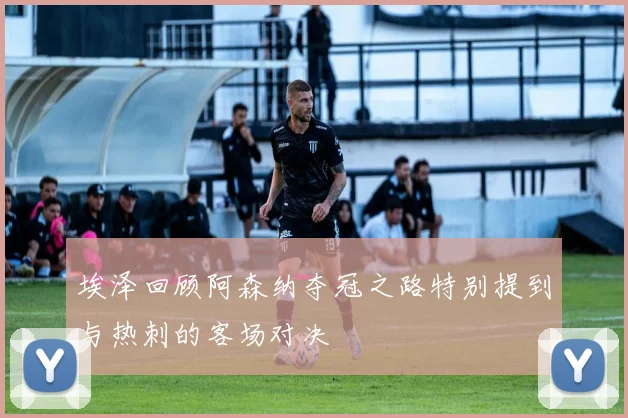 埃泽回顾阿森纳夺冠之路特别提到与热刺的客场对决